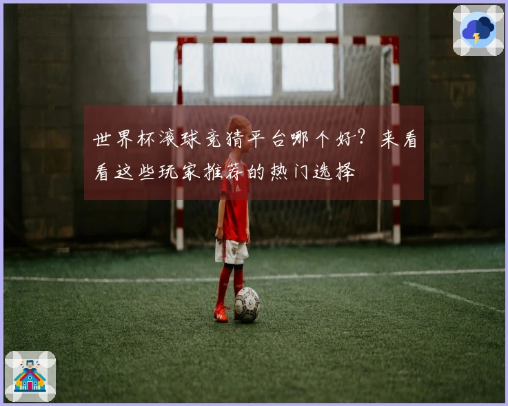 世界杯滚球竞猜平台哪个好？来看看这些玩家推荐的热门选择